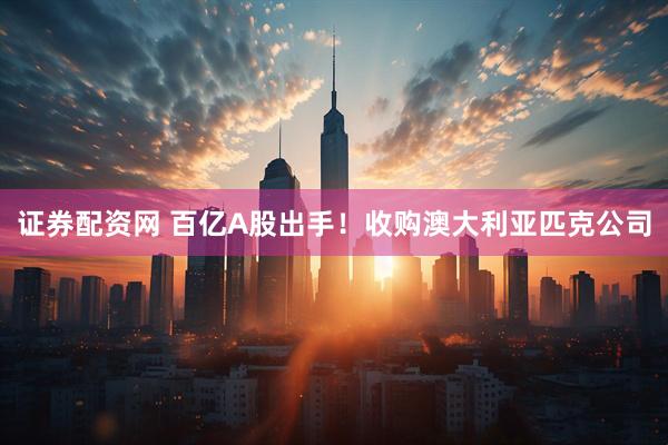 证券配资网 百亿A股出手！收购澳大利亚匹克公司