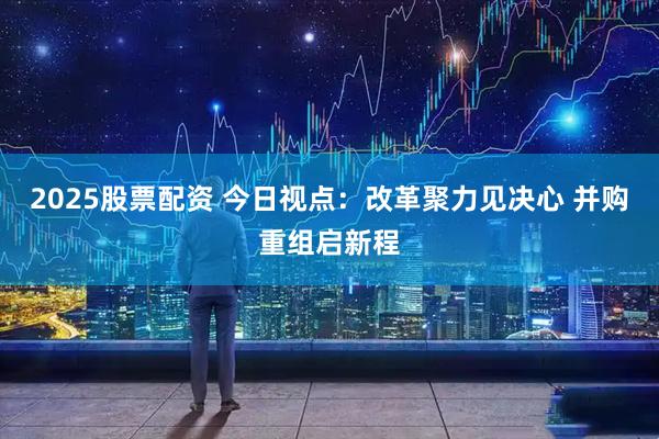 2025股票配资 今日视点：改革聚力见决心 并购重组启新程