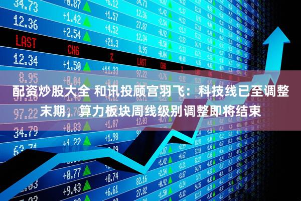 配资炒股大全 和讯投顾宫羽飞：科技线已至调整末期，算力板块周线级别调整即将结束