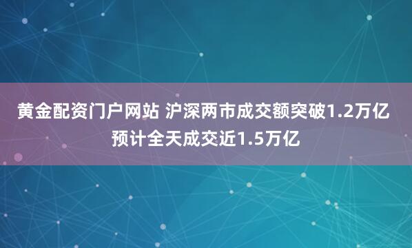 黄金配资门户网站 沪深两市成交额突破1.2万亿 预计全天成交近1.5万亿