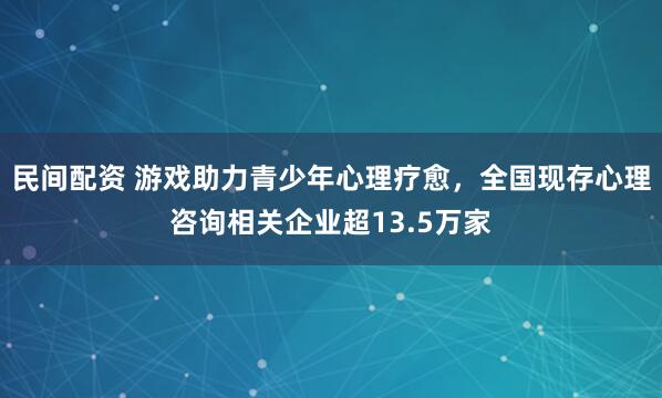 民间配资 游戏助力青少年心理疗愈，全国现存心理咨询相关企业超13.5万家