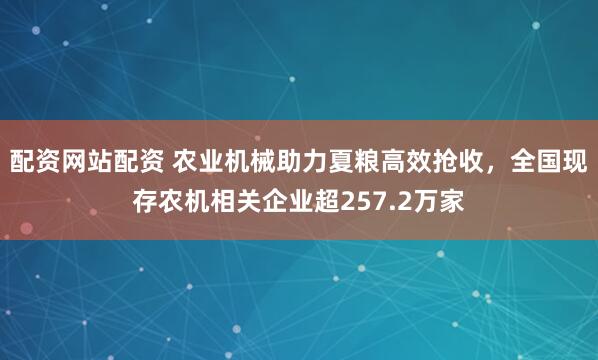 配资网站配资 农业机械助力夏粮高效抢收，全国现存农机相关企业超257.2万家