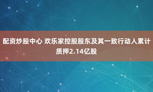 配资炒股中心 欢乐家控股股东及其一致行动人累计质押2.14亿股