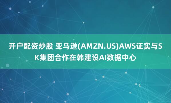 开户配资炒股 亚马逊(AMZN.US)AWS证实与SK集团合作在韩建设AI数据中心
