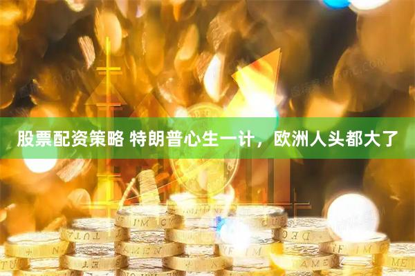 股票配资策略 特朗普心生一计，欧洲人头都大了