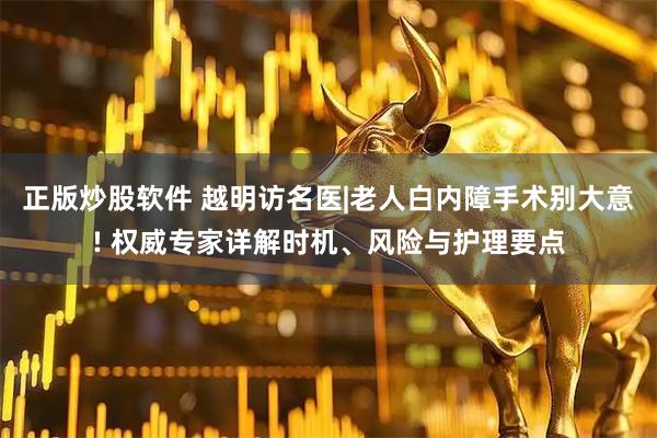 正版炒股软件 越明访名医|老人白内障手术别大意! 权威专家详解时机、风险与护理要点