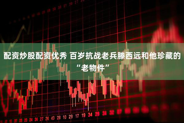 配资炒股配资优秀 百岁抗战老兵滕西远和他珍藏的“老物件”