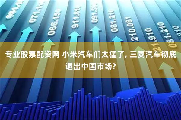 专业股票配资网 小米汽车们太猛了, 三菱汽车彻底退出中国市场?