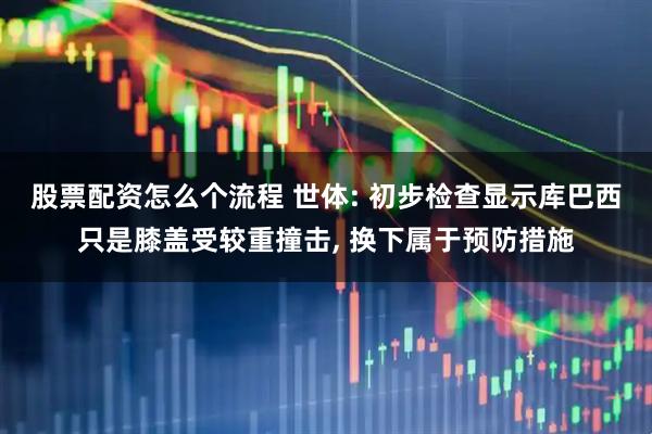 股票配资怎么个流程 世体: 初步检查显示库巴西只是膝盖受较重撞击, 换下属于预防措施