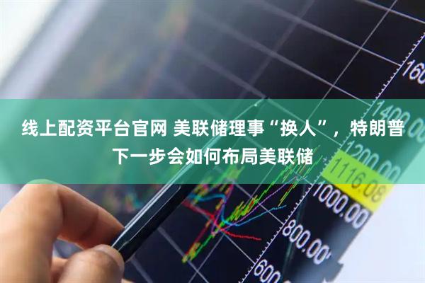 线上配资平台官网 美联储理事“换人”，特朗普下一步会如何布局美联储