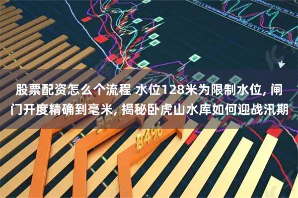 股票配资怎么个流程 水位128米为限制水位, 闸门开度精确到毫米, 揭秘卧虎山水库如何迎战汛期