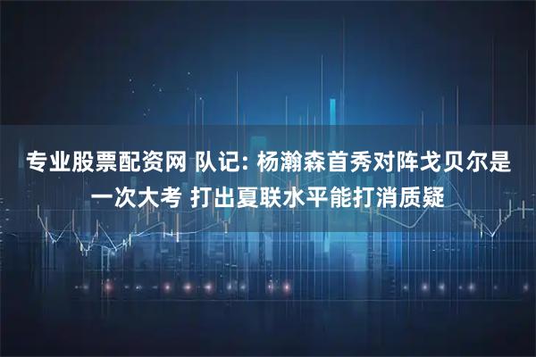 专业股票配资网 队记: 杨瀚森首秀对阵戈贝尔是一次大考 打出夏联水平能打消质疑