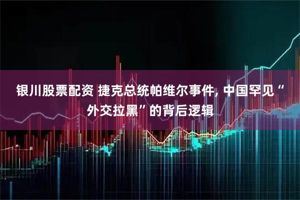 银川股票配资 捷克总统帕维尔事件, 中国罕见“外交拉黑”的背后逻辑