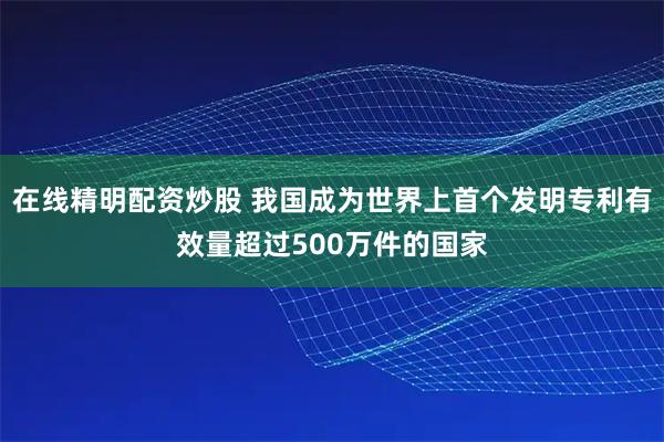 在线精明配资炒股 我国成为世界上首个发明专利有效量超过500万件的国家