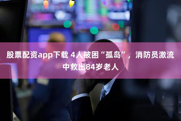 股票配资app下载 4人被困“孤岛”，消防员激流中救出84岁老人
