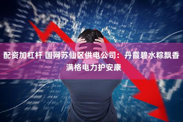 配资加杠杆 国网苏仙区供电公司:丹霞碧水粽飘香 满格电力护安康