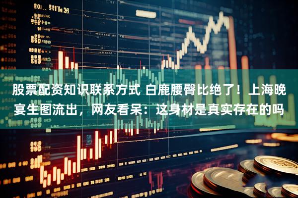 股票配资知识联系方式 白鹿腰臀比绝了!上海晚宴生图流出,网友看呆:这身材是真实存在的吗