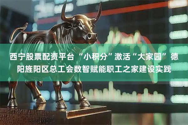 西宁股票配资平台 “小积分”激活“大家园” 德阳旌阳区总工会数智赋能职工之家建设实践