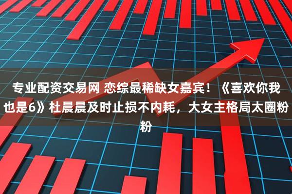专业配资交易网 恋综最稀缺女嘉宾！《喜欢你我也是6》杜晨晨及时止损不内耗，大女主格局太圈粉