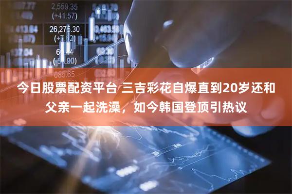 今日股票配资平台 三吉彩花自爆直到20岁还和父亲一起洗澡，如今韩国登顶引热议