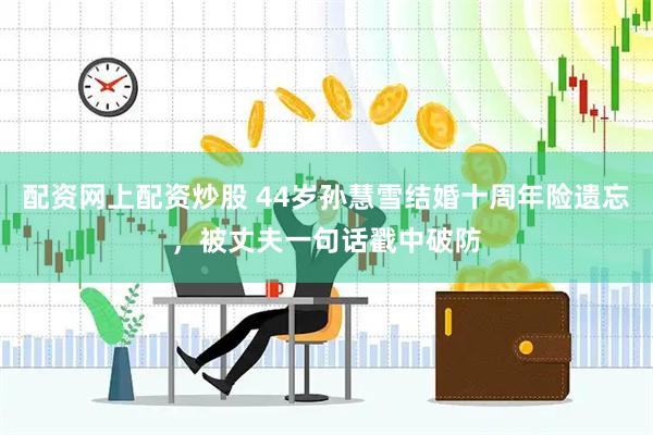 配资网上配资炒股 44岁孙慧雪结婚十周年险遗忘，被丈夫一句话戳中破防