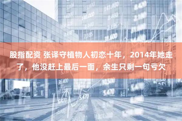 股指配资 张译守植物人初恋十年，2014年她走了，他没赶上最后一面，余生只剩一句亏欠