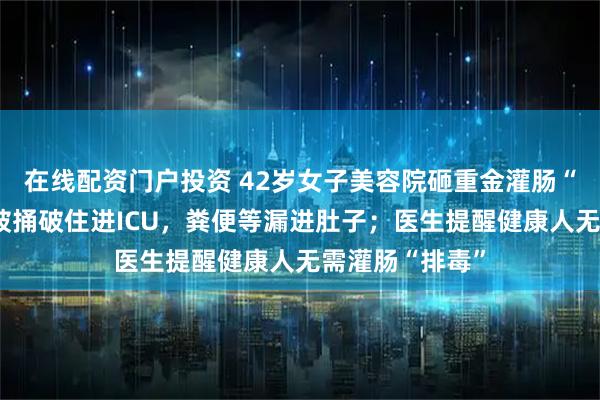 在线配资门户投资 42岁女子美容院砸重金灌肠“排毒”，肠子被捅破住进ICU，粪便等漏进肚子；医生提醒健康人无需灌肠“排毒”